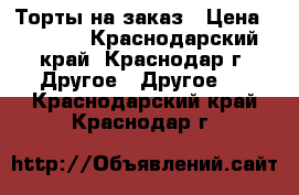 Торты на заказ › Цена ­ 1 000 - Краснодарский край, Краснодар г. Другое » Другое   . Краснодарский край,Краснодар г.